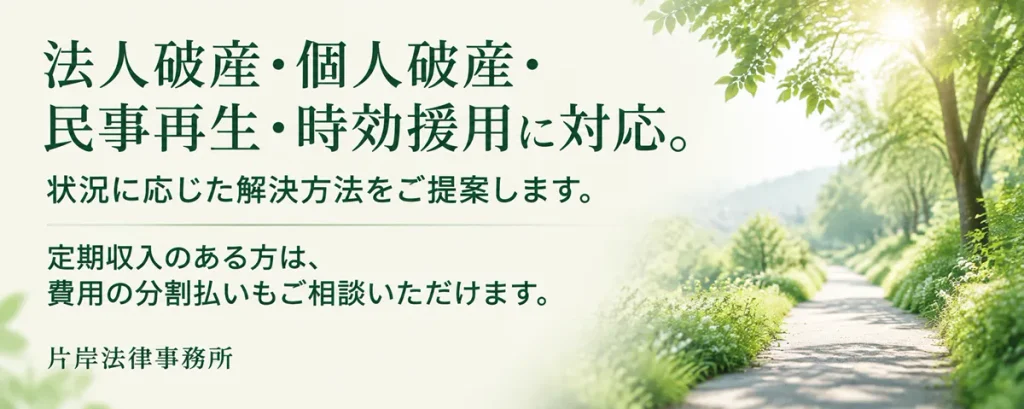 法人破産、個人破産、民事再生、時効援用に対応。状況に応じた解決方法をご提案します。定期収入のある方は、費用の分割払いもご相談いただけます。片岸法律事務所